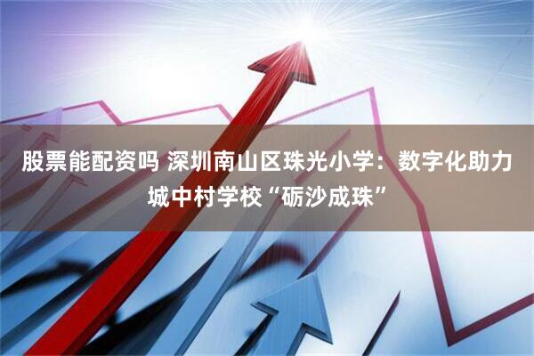 股票能配资吗 深圳南山区珠光小学：数字化助力城中村学校“砺沙成珠”