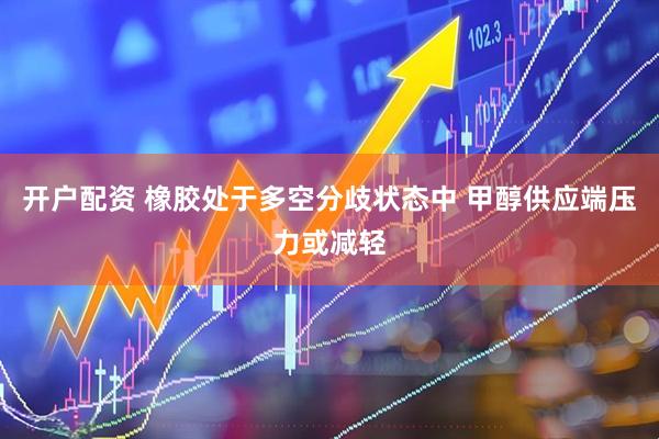 开户配资 橡胶处于多空分歧状态中 甲醇供应端压力或减轻