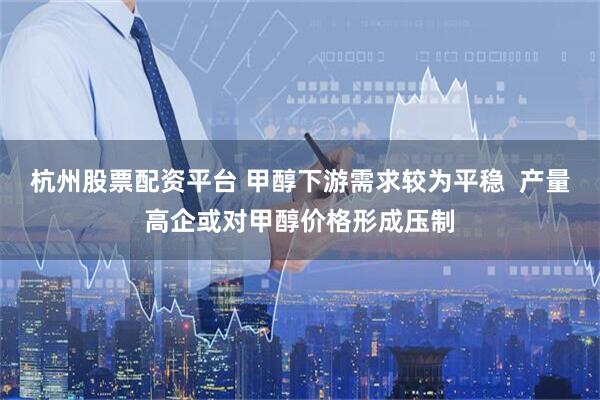 杭州股票配资平台 甲醇下游需求较为平稳  产量高企或对甲醇价格形成压制
