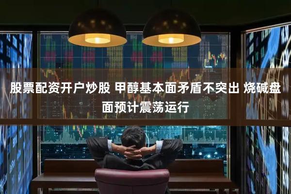 股票配资开户炒股 甲醇基本面矛盾不突出 烧碱盘面预计震荡运行