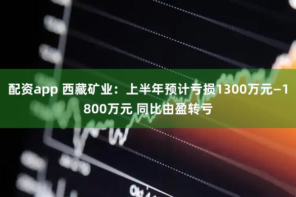 配资app 西藏矿业：上半年预计亏损1300万元—1800万元 同比由盈转亏