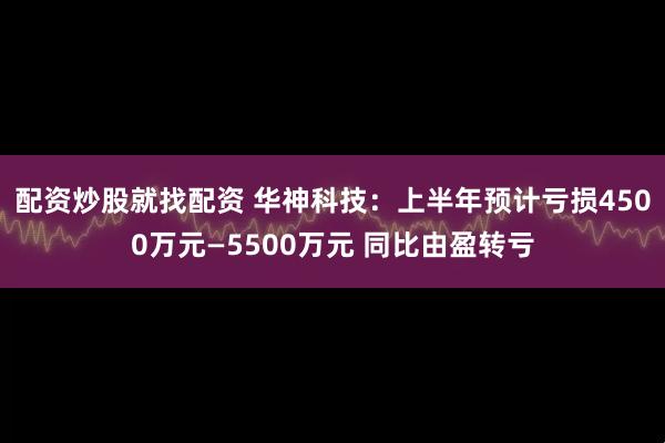 配资炒股就找配资 华神科技：上半年预计亏损4500万元—5500万元 同比由盈转亏