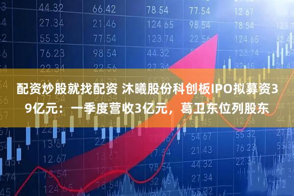 配资炒股就找配资 沐曦股份科创板IPO拟募资39亿元：一季度营收3亿元，葛卫东位列股东