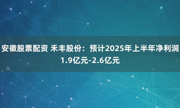 安徽股票配资 禾丰股份：预计2025年上半年净利润1.9亿元-2.6亿元
