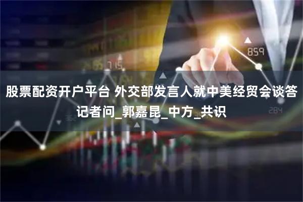 股票配资开户平台 外交部发言人就中美经贸会谈答记者问_郭嘉昆_中方_共识
