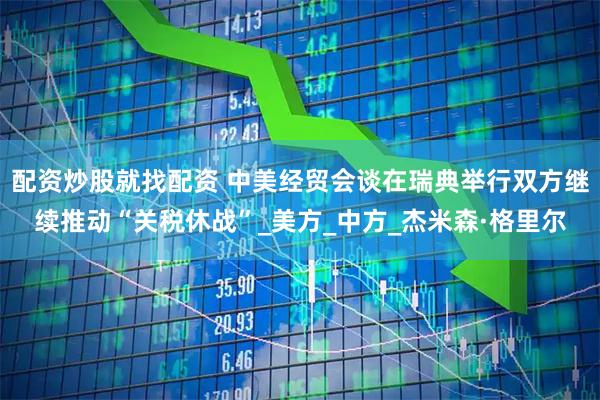 配资炒股就找配资 中美经贸会谈在瑞典举行双方继续推动“关税休战”_美方_中方_杰米森·格里尔