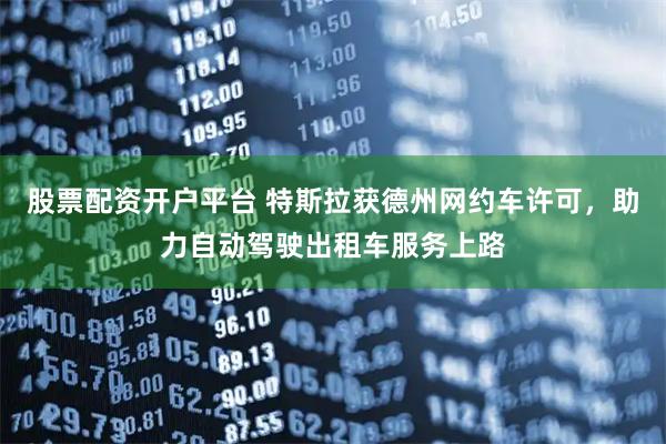 股票配资开户平台 特斯拉获德州网约车许可，助力自动驾驶出租车服务上路