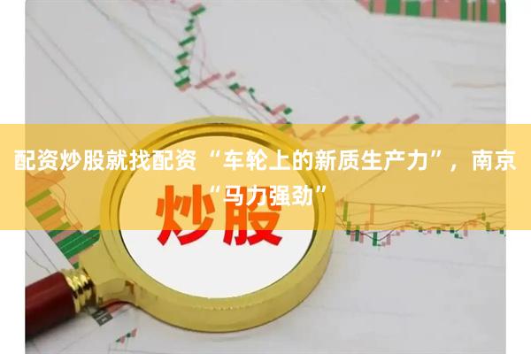 配资炒股就找配资 “车轮上的新质生产力”，南京“马力强劲”