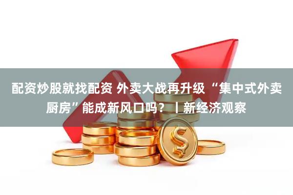 配资炒股就找配资 外卖大战再升级 “集中式外卖厨房”能成新风口吗？丨新经济观察