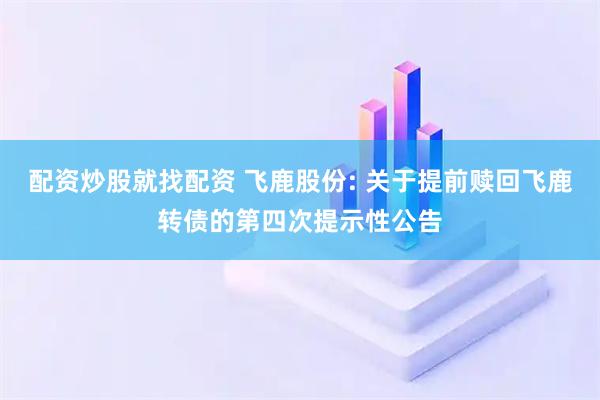 配资炒股就找配资 飞鹿股份: 关于提前赎回飞鹿转债的第四次提示性公告