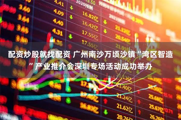 配资炒股就找配资 广州南沙万顷沙镇“湾区智造”产业推介会深圳专场活动成功举办