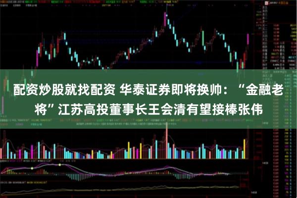 配资炒股就找配资 华泰证券即将换帅:“金融老将”江苏高投董事长王会清有望接棒张伟