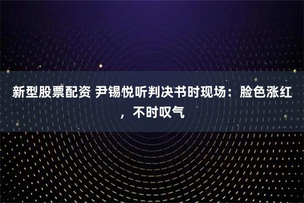 新型股票配资 尹锡悦听判决书时现场:脸色涨红,不时叹气