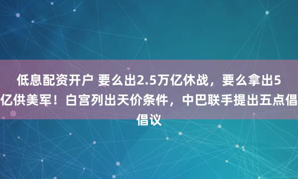 低息配资开户 要么出2.5万亿休战，要么拿出5万亿供美军！白宫列出天价条件，中巴联手提出五点倡议
