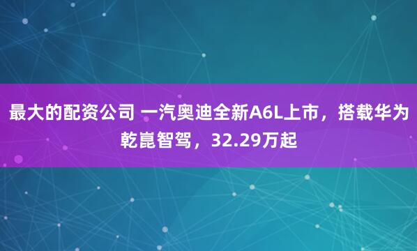 最大的配资公司 一汽奥迪全新A6L上市，搭载华为乾崑智驾，32.29万起
