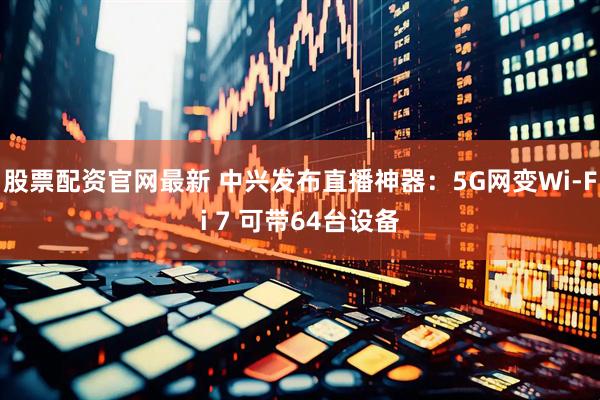 股票配资官网最新 中兴发布直播神器：5G网变Wi-Fi 7 可带64台设备