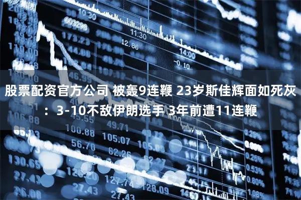 股票配资官方公司 被轰9连鞭 23岁斯佳辉面如死灰：3-10不敌伊朗选手 3年前遭11连鞭