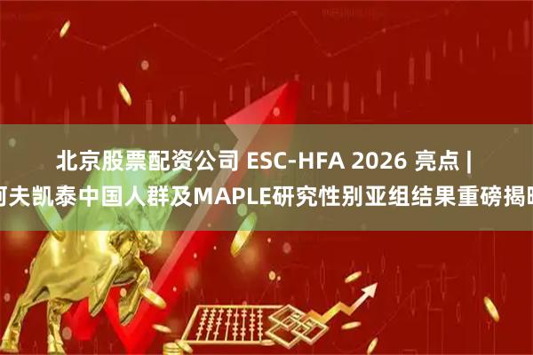 北京股票配资公司 ESC-HFA 2026 亮点 | 阿夫凯泰中国人群及MAPLE研究性别亚组结果重磅揭晓