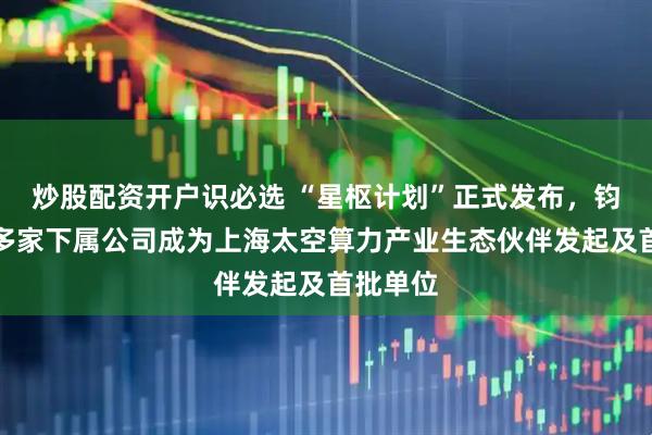 炒股配资开户识必选 “星枢计划”正式发布，钧达股份多家下属公司成为上海太空算力产业生态伙伴发起及首批单位