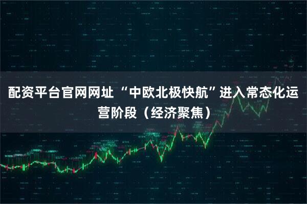 配资平台官网网址 “中欧北极快航”进入常态化运营阶段（经济聚焦）
