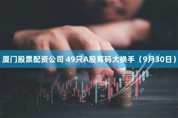 厦门股票配资公司 49只A股筹码大换手（9月30日）